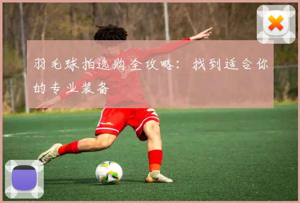 羽毛球拍选购全攻略:找到适合你的专业装备