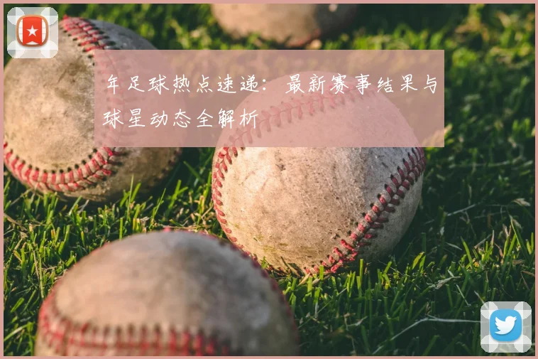 年足球热点速递:最新赛事结果与球星动态全解析
